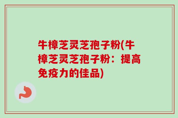 牛樟芝灵芝孢子粉(牛樟芝灵芝孢子粉：提高免疫力的佳品)