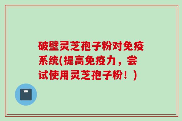 破壁灵芝孢子粉对免疫系统(提高免疫力，尝试使用灵芝孢子粉！)