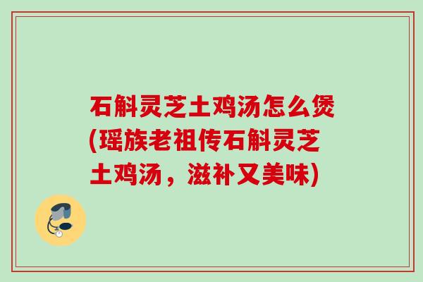 石斛灵芝土鸡汤怎么煲(瑶族老祖传石斛灵芝土鸡汤,滋补又美味) 石斛灵芝土鸡汤怎么煲(瑶族老祖传石斛灵芝土鸡汤,滋补又美味)