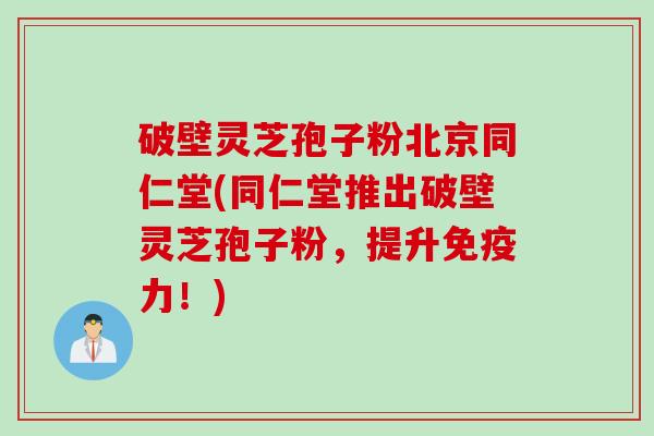 破壁灵芝孢子粉北京同仁堂(同仁堂推出破壁灵芝孢子粉,提升免疫力!) 破壁灵芝孢子粉北京同仁堂(同仁堂推出破壁灵芝孢子粉,提升免疫力!)
