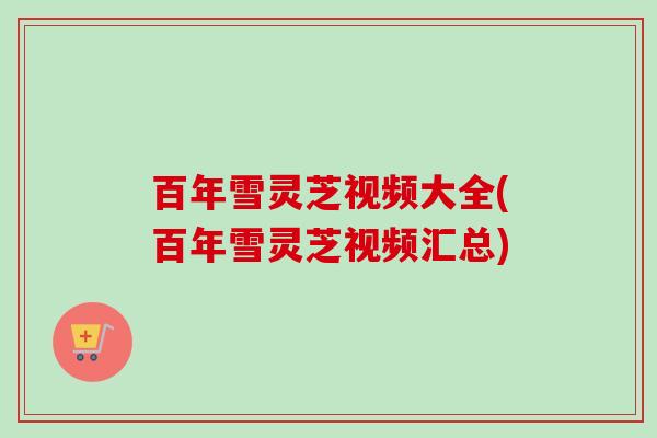 百年雪灵芝视频大全(百年雪灵芝视频汇总) 百年雪灵芝视频大全(百年雪灵芝视频汇总)