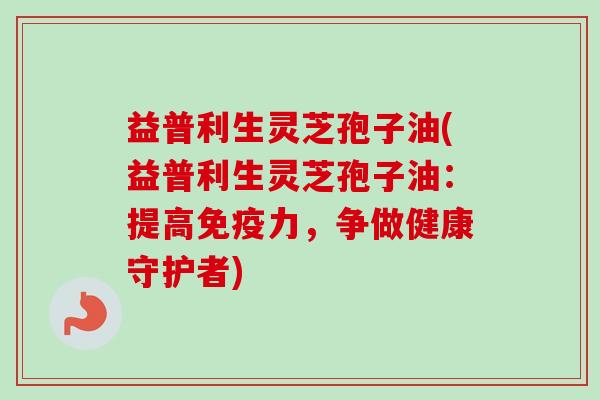 益普利生灵芝孢子油(益普利生灵芝孢子油：提高免疫力，争做健康守护者)
