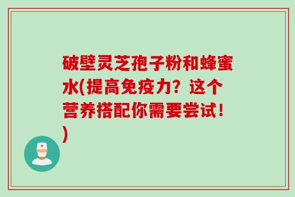 破壁灵芝孢子粉和蜂蜜水(提高免疫力？这个营养搭配你需要尝试！)