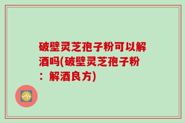 破壁灵芝孢子粉可以解酒吗(破壁灵芝孢子粉：解酒良方)