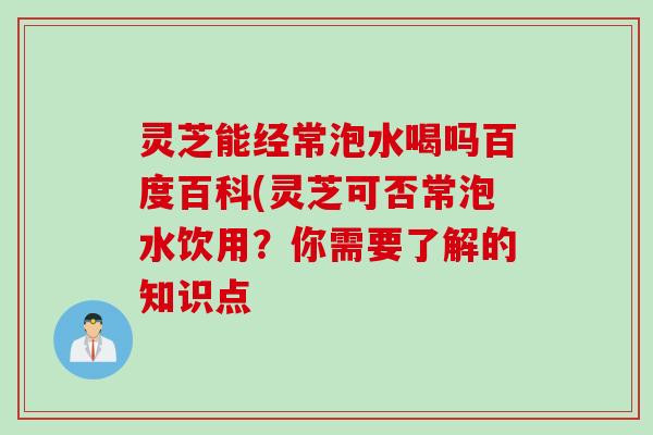 灵芝能经常泡水喝吗百度百科(灵芝可否常泡水饮用？你需要了解的知识点
