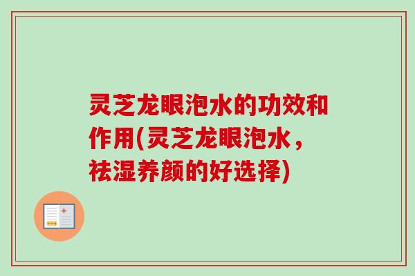 灵芝龙眼泡水的功效和作用(灵芝龙眼泡水，祛湿养颜的好选择)