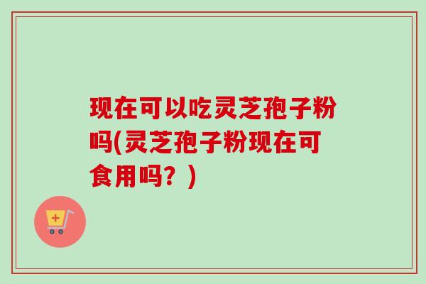 现在可以吃灵芝孢子粉吗(灵芝孢子粉现在可食用吗？)