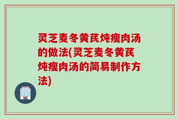 灵芝麦冬黄芪炖瘦肉汤的做法(灵芝麦冬黄芪炖瘦肉汤的简易制作方法)