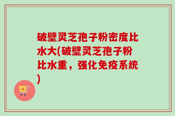 破壁灵芝孢子粉密度比水大(破壁灵芝孢子粉比水重，强化免疫系统)