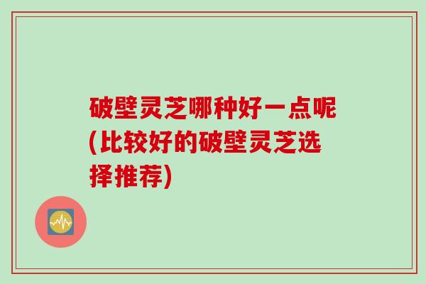 破壁灵芝哪种好一点呢(比较好的破壁灵芝选择推荐)