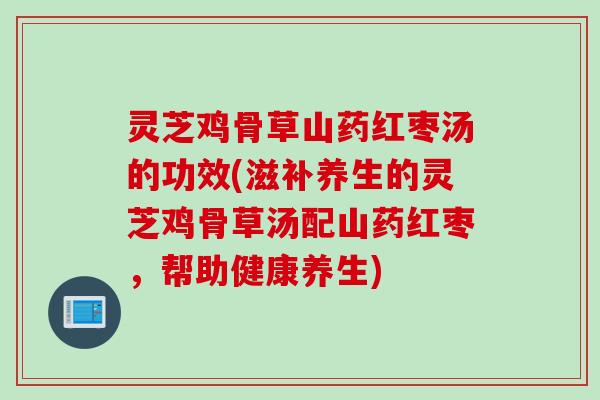 灵芝鸡骨草山药红枣汤的功效(滋补养生的灵芝鸡骨草汤配山药红枣，帮助健康养生)