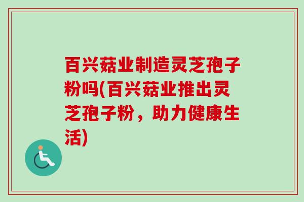 百兴菇业制造灵芝孢子粉吗(百兴菇业推出灵芝孢子粉，助力健康生活)