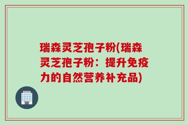 瑞森灵芝孢子粉(瑞森灵芝孢子粉：提升免疫力的自然营养补充品)