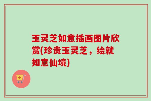 玉灵芝如意插画图片欣赏(珍贵玉灵芝，绘就如意仙境)