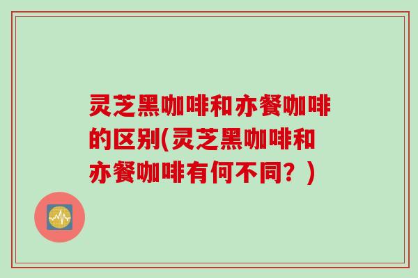 灵芝黑咖啡和亦餐咖啡的区别(灵芝黑咖啡和亦餐咖啡有何不同？)