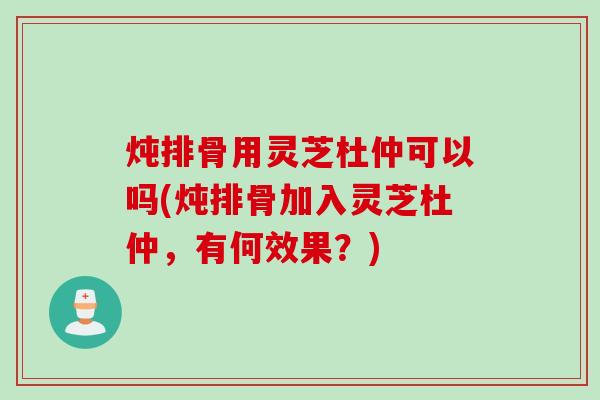 炖排骨用灵芝杜仲可以吗(炖排骨加入灵芝杜仲，有何效果？)