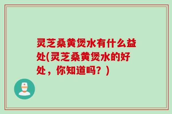 灵芝桑黄煲水有什么益处(灵芝桑黄煲水的好处，你知道吗？)