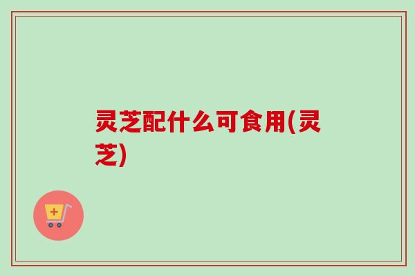 灵芝配什么可食用(灵芝) 灵芝配什么可食用(灵芝)