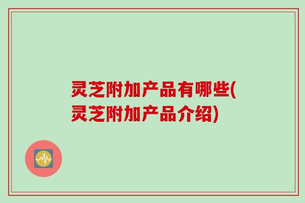 灵芝附加产品有哪些(灵芝附加产品介绍)