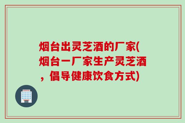 烟台出灵芝酒的厂家(烟台一厂家生产灵芝酒，倡导健康饮食方式)