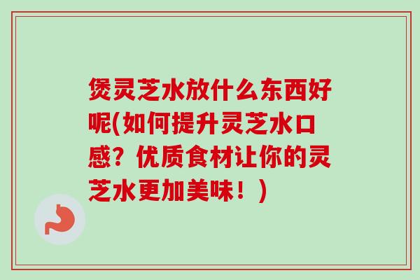 煲灵芝水放什么东西好呢(如何提升灵芝水口感？优质食材让你的灵芝水更加美味！)