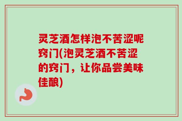 灵芝酒怎样泡不苦涩呢窍门(泡灵芝酒不苦涩的窍门，让你品尝美味佳酿)