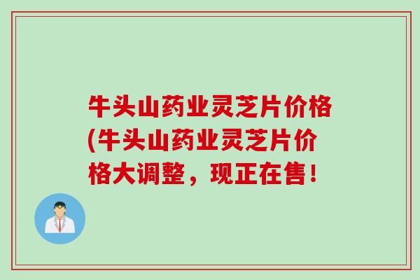 牛头山药业灵芝片价格(牛头山药业灵芝片价格大调整，现正在售！