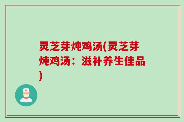 灵芝芽炖鸡汤(灵芝芽炖鸡汤:滋补养生佳品) 灵芝芽炖鸡汤(灵芝芽炖鸡汤:滋补养生佳品)