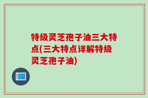 特级灵芝孢子油三大特点(三大特点详解特级灵芝孢子油)