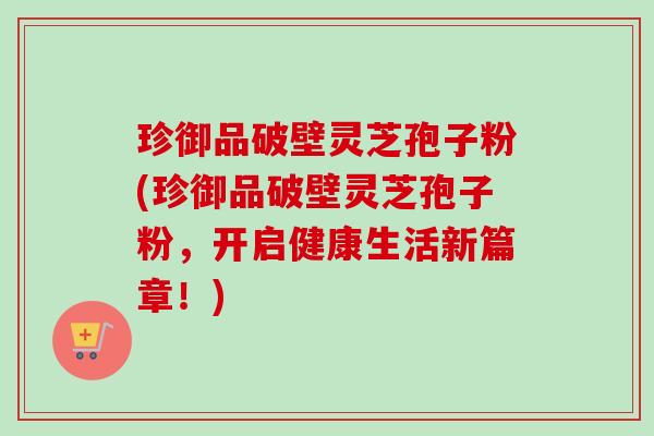 珍御品破壁灵芝孢子粉(珍御品破壁灵芝孢子粉，开启健康生活新篇章！)