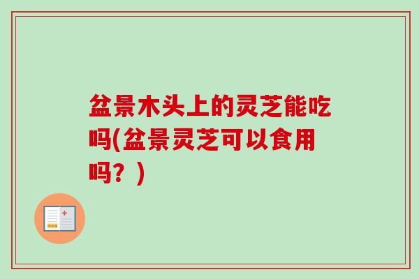 盆景木头上的灵芝能吃吗(盆景灵芝可以食用吗？)