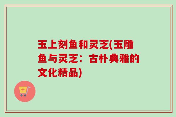 玉上刻鱼和灵芝(玉雕鱼与灵芝：古朴典雅的文化精品)