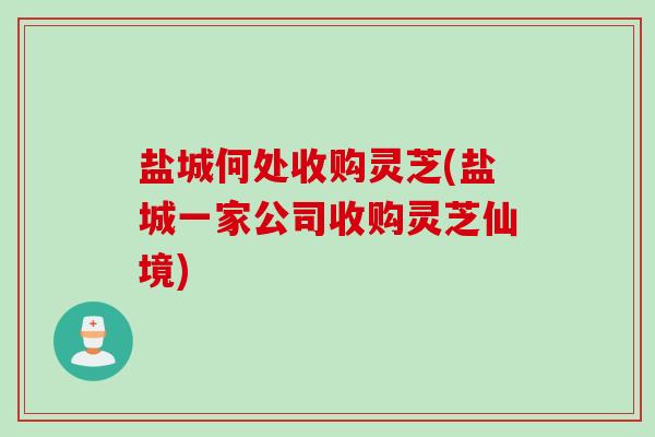 盐城何处收购灵芝(盐城一家公司收购灵芝仙境)