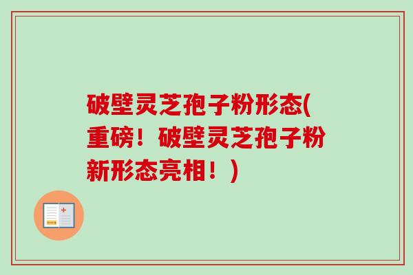 破壁灵芝孢子粉形态(重磅！破壁灵芝孢子粉新形态亮相！)