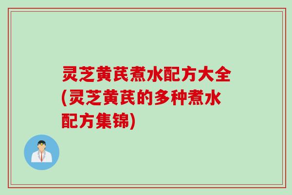 灵芝黄芪煮水配方大全(灵芝黄芪的多种煮水配方集锦)