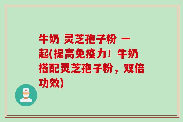 牛奶 灵芝孢子粉 一起(提高免疫力！牛奶搭配灵芝孢子粉，双倍功效)