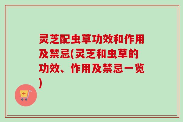 灵芝配虫草功效和作用及禁忌(灵芝和虫草的功效、作用及禁忌一览)