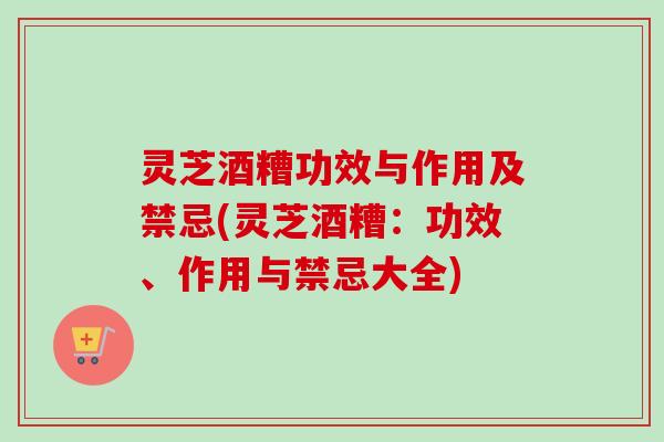 灵芝酒糟功效与作用及禁忌(灵芝酒糟：功效、作用与禁忌大全)