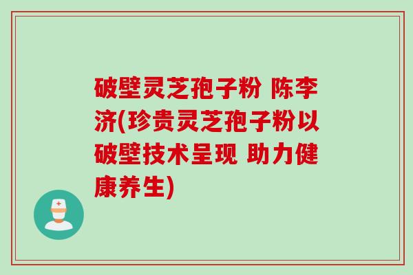 破壁灵芝孢子粉 陈李济(珍贵灵芝孢子粉以破壁技术呈现 助力健康养生)