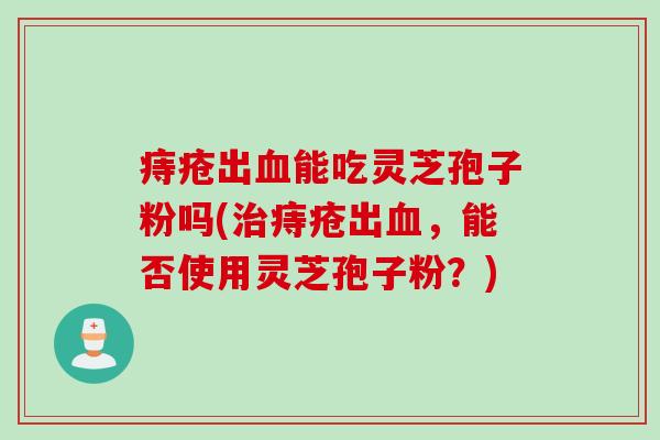 痔疮出血能吃灵芝孢子粉吗(治痔疮出血，能否使用灵芝孢子粉？)