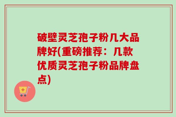 破壁灵芝孢子粉几大品牌好(重磅推荐:几款优质灵芝孢子粉品牌盘点) 破壁灵芝孢子粉几大品牌好(重磅推荐:几款优质灵芝孢子粉品牌盘点)