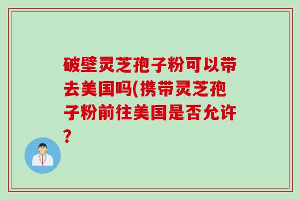 破壁灵芝孢子粉可以带去美国吗(携带灵芝孢子粉前往美国是否允许？