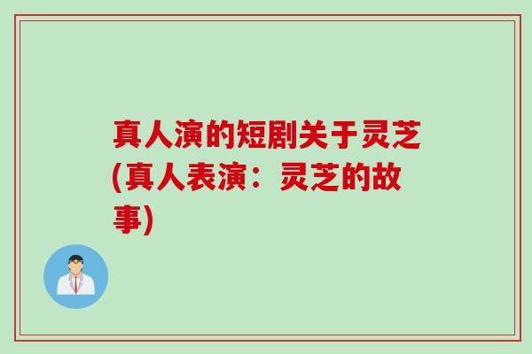 真人演的短剧关于灵芝(真人表演：灵芝的故事)
