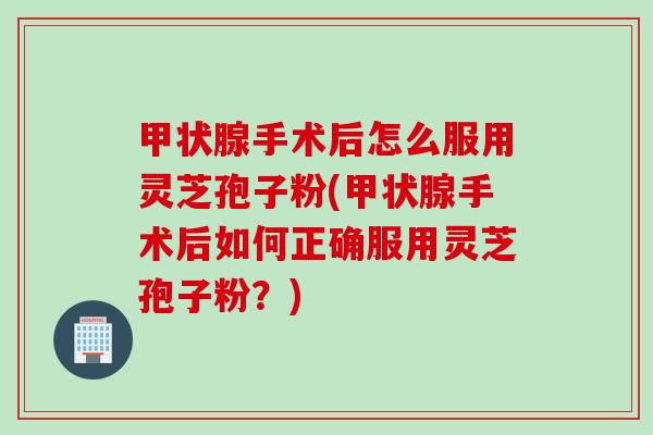 甲状腺手术后怎么服用灵芝孢子粉(甲状腺手术后如何正确服用灵芝孢子粉？)