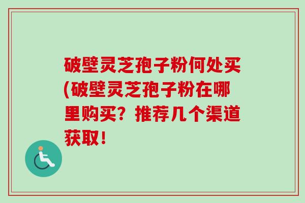 破壁灵芝孢子粉何处买(破壁灵芝孢子粉在哪里购买?推荐几个渠道获取! 破壁灵芝孢子粉何处买(破壁灵芝孢子粉在哪里购买?推荐几个渠道获取!