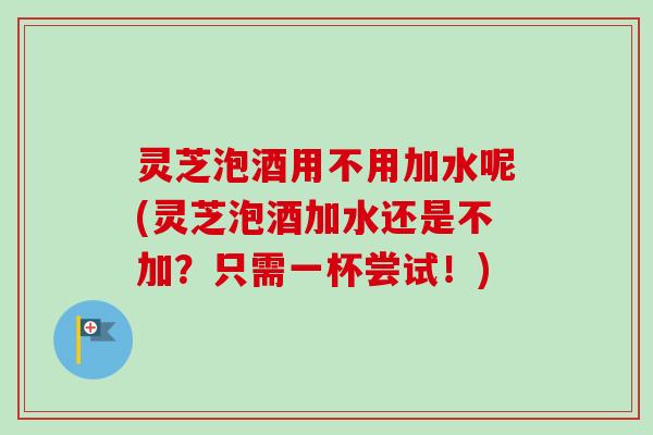 灵芝泡酒用不用加水呢(灵芝泡酒加水还是不加？只需一杯尝试！)