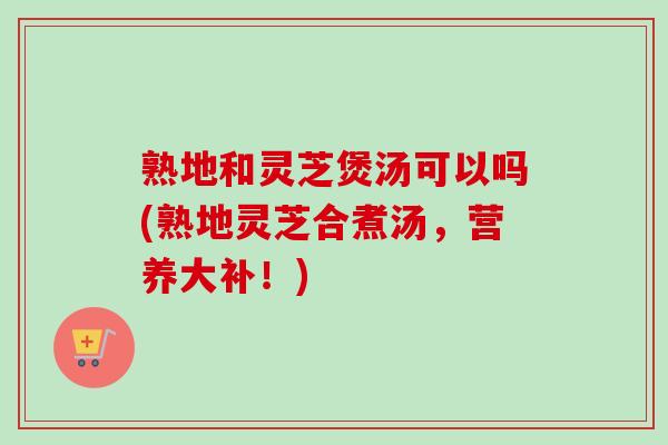 熟地和灵芝煲汤可以吗(熟地灵芝合煮汤，营养大补！)