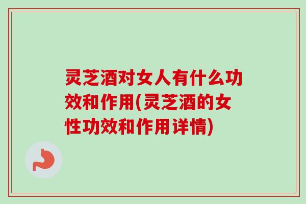 灵芝酒对女人有什么功效和作用(灵芝酒的女性功效和作用详情)