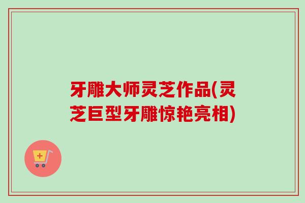 牙雕大师灵芝作品(灵芝巨型牙雕惊艳亮相) 牙雕大师灵芝作品(灵芝巨型牙雕惊艳亮相)