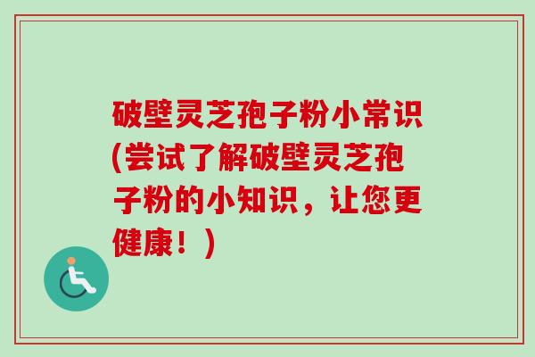 破壁灵芝孢子粉小常识(尝试了解破壁灵芝孢子粉的小知识，让您更健康！)